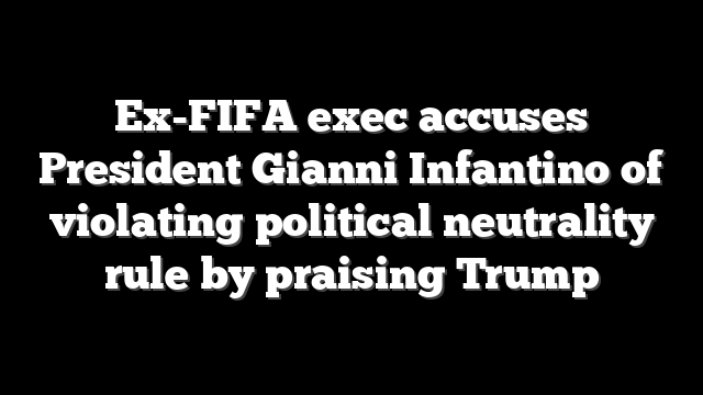 Ex-FIFA exec accuses President Gianni Infantino of violating political neutrality rule by praising Trump