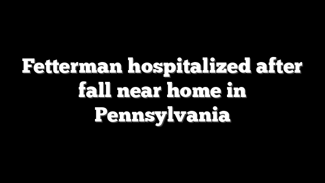 Fetterman hospitalized after fall near home in Pennsylvania