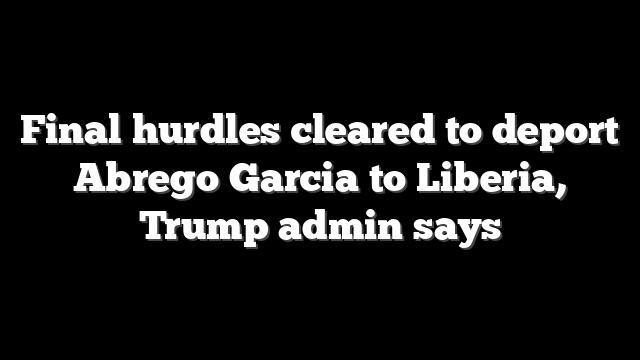 Final hurdles cleared to deport Abrego Garcia to Liberia, Trump admin says