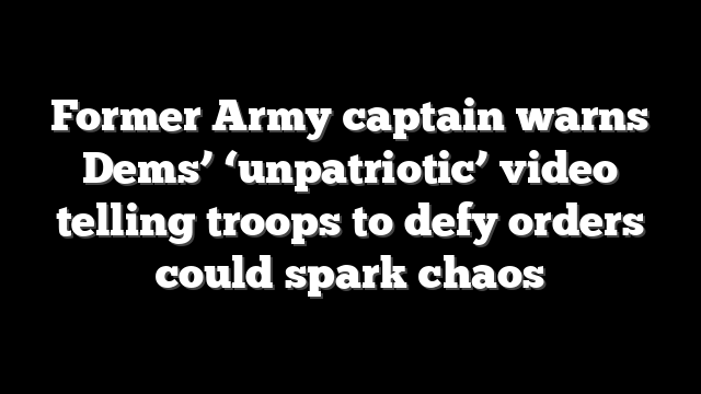 Former Army captain warns Dems’ ‘unpatriotic’ video telling troops to defy orders could spark chaos