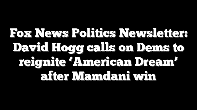 Fox News Politics Newsletter: David Hogg calls on Dems to reignite ‘American Dream’ after Mamdani win