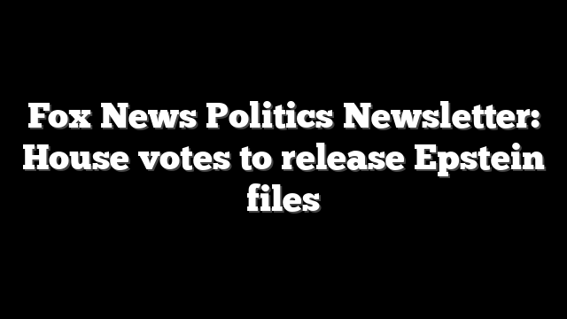 Fox News Politics Newsletter: House votes to release Epstein files