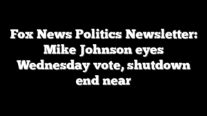 Fox News Politics Newsletter: Mike Johnson eyes Wednesday vote, shutdown end near