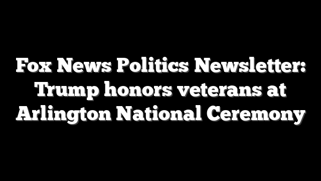 Fox News Politics Newsletter: Trump honors veterans at Arlington National Ceremony