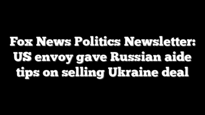 Fox News Politics Newsletter: US envoy gave Russian aide tips on selling Ukraine deal