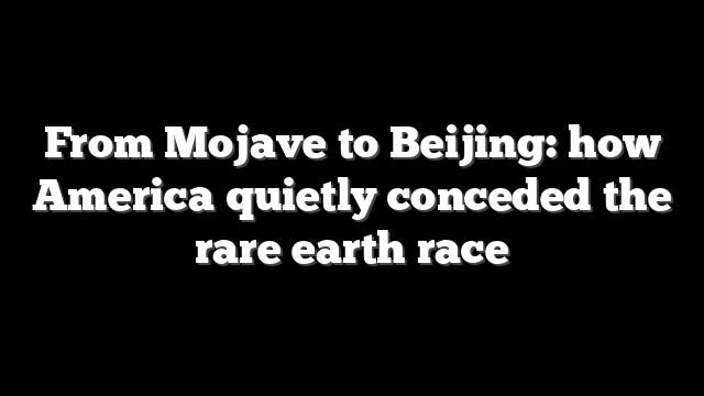 From Mojave to Beijing: how America quietly conceded the rare earth race