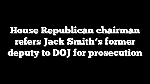 House Republican chairman refers Jack Smith’s former deputy to DOJ for prosecution