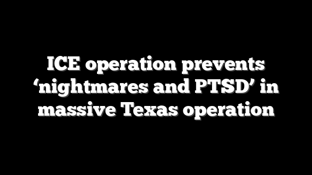 ICE operation prevents ‘nightmares and PTSD’ in massive Texas operation