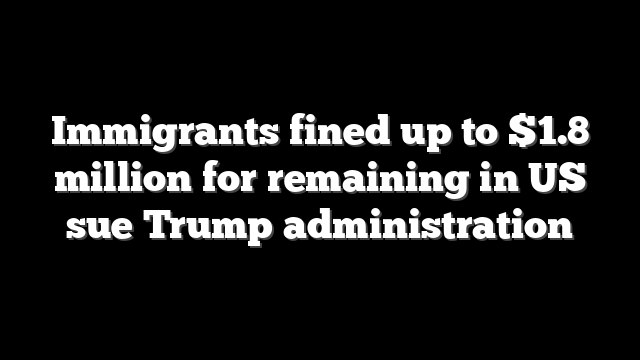 Immigrants fined up to $1.8 million for remaining in US sue Trump administration