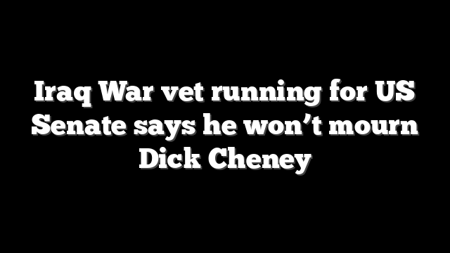 Iraq War vet running for US Senate says he won’t mourn Dick Cheney