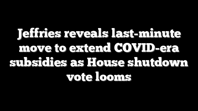 Jeffries reveals last-minute move to extend COVID-era subsidies as House shutdown vote looms