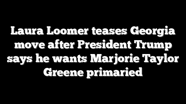 Laura Loomer teases Georgia move after President Trump says he wants Marjorie Taylor Greene primaried