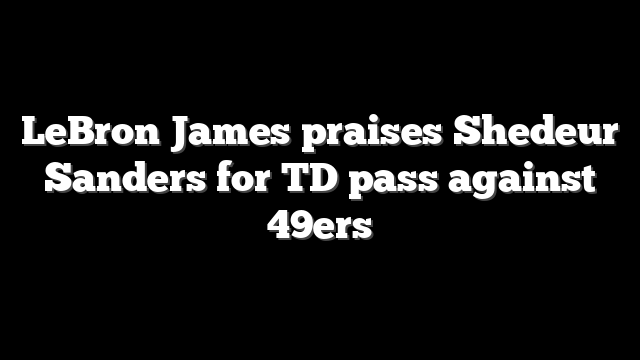 LeBron James praises Shedeur Sanders for TD pass against 49ers