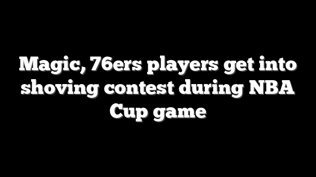 Magic, 76ers players get into shoving contest during NBA Cup game