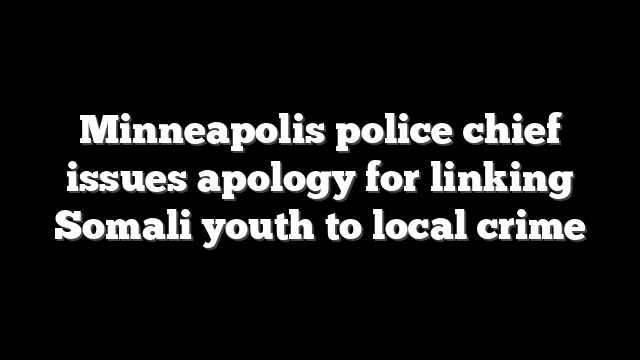 Minneapolis police chief issues apology for linking Somali youth to local crime