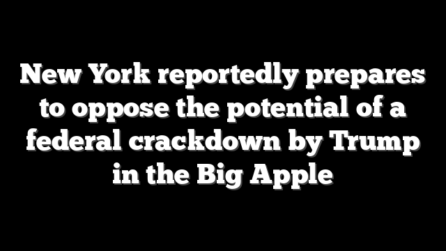 New York reportedly prepares to oppose the potential of a federal crackdown by Trump in the Big Apple