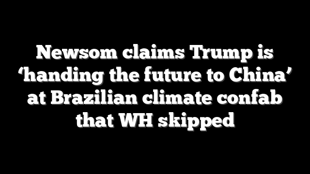 Newsom claims Trump is ‘handing the future to China’ at Brazilian climate confab that WH skipped