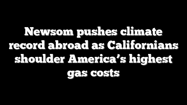 Newsom pushes climate record abroad as Californians shoulder America’s highest gas costs