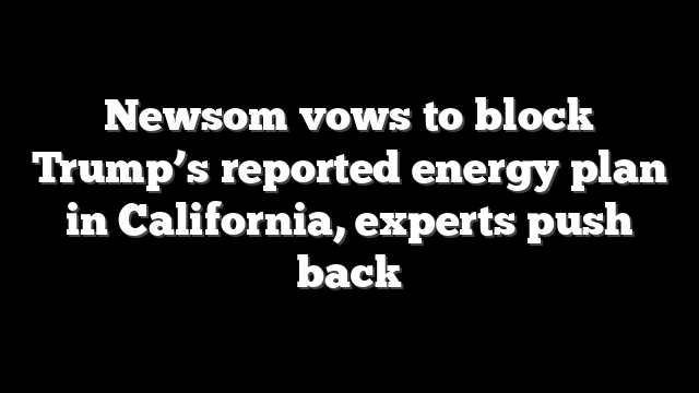 Newsom vows to block Trump’s reported energy plan in California, experts push back
