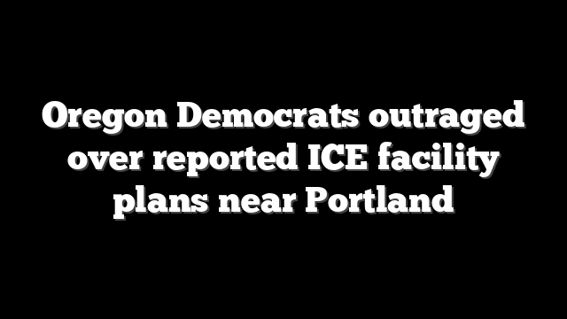 Oregon Democrats outraged over reported ICE facility plans near Portland