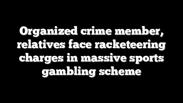 Organized crime member, relatives face racketeering charges in massive sports gambling scheme
