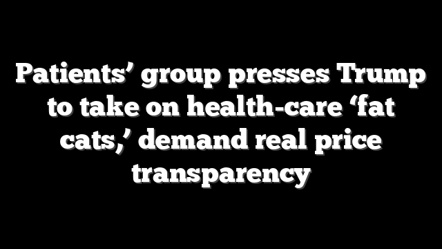 Patients’ group presses Trump to take on health-care ‘fat cats,’ demand real price transparency