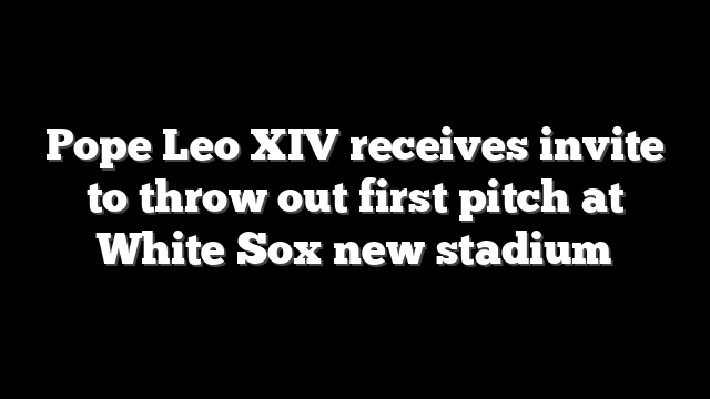 Pope Leo XIV receives invite to throw out first pitch at White Sox new stadium