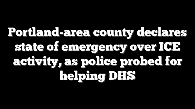 Portland-area county declares state of emergency over ICE activity, as police probed for helping DHS