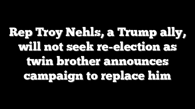 Rep Troy Nehls, a Trump ally, will not seek re-election as twin brother announces campaign to replace him