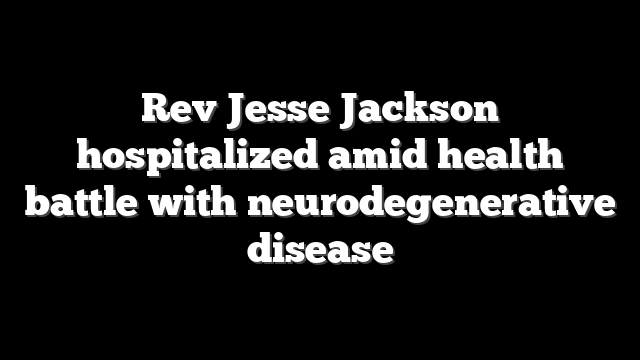 Rev Jesse Jackson hospitalized amid health battle with neurodegenerative disease