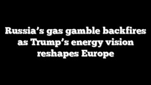 Russia’s gas gamble backfires as Trump’s energy vision reshapes Europe