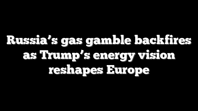 Russia’s gas gamble backfires as Trump’s energy vision reshapes Europe