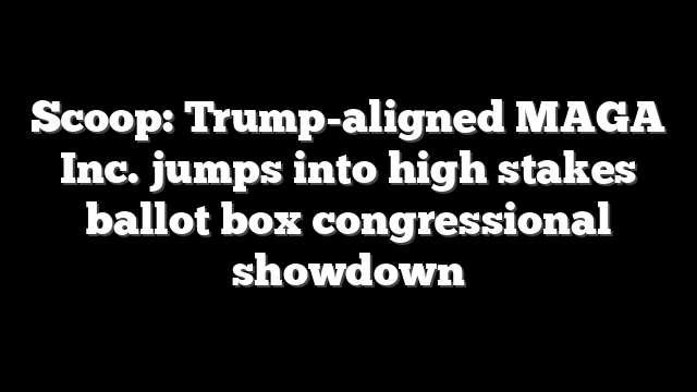 Scoop: Trump-aligned MAGA Inc. jumps into high stakes ballot box congressional showdown