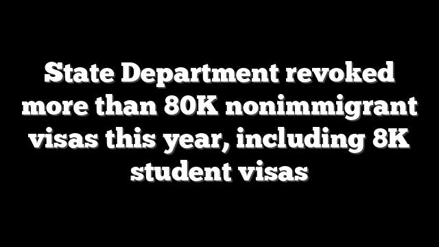 State Department revoked more than 80K nonimmigrant visas this year, including 8K student visas