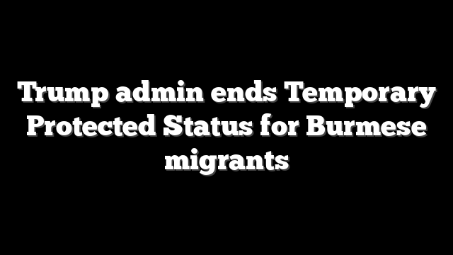 Trump admin ends Temporary Protected Status for Burmese migrants