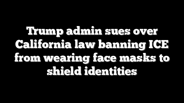 Trump admin sues over California law banning ICE from wearing face masks to shield identities