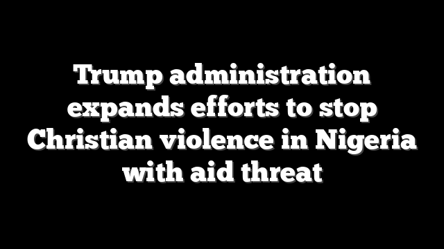 Trump administration expands efforts to stop Christian violence in Nigeria with aid threat
