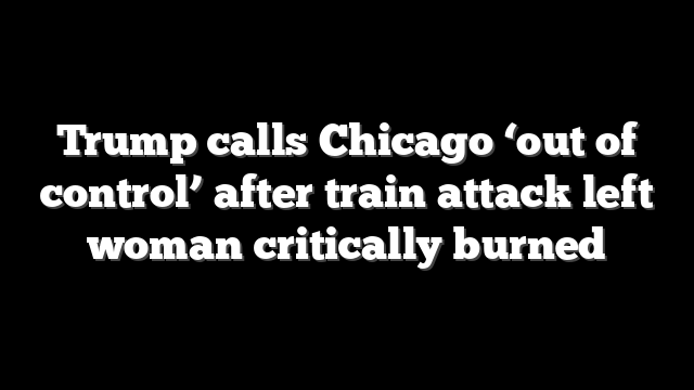 Trump calls Chicago ‘out of control’ after train attack left woman critically burned