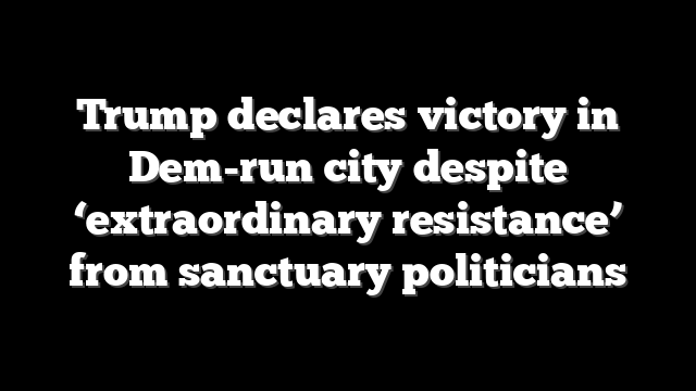 Trump declares victory in Dem-run city despite ‘extraordinary resistance’ from sanctuary politicians