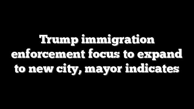Trump immigration enforcement focus to expand to new city, mayor indicates