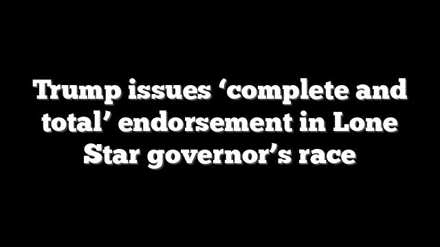 Trump issues ‘complete and total’ endorsement in Lone Star governor’s race