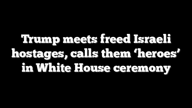 Trump meets freed Israeli hostages, calls them ‘heroes’ in White House ceremony