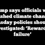 Trump says officials who pushed climate change doomsday policies should be investigated: ‘Rewarded failure’