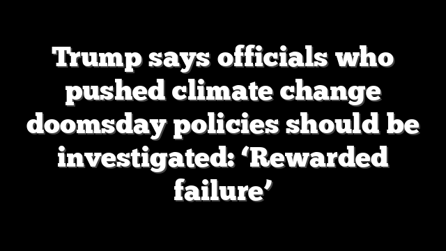 Trump says officials who pushed climate change doomsday policies should be investigated: ‘Rewarded failure’