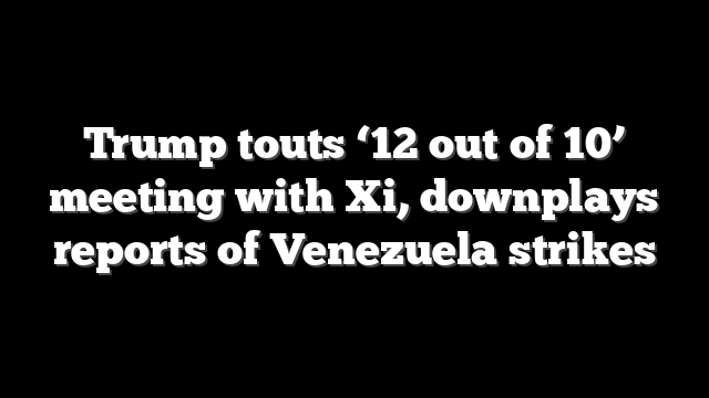 Trump touts ‘12 out of 10’ meeting with Xi, downplays reports of Venezuela strikes