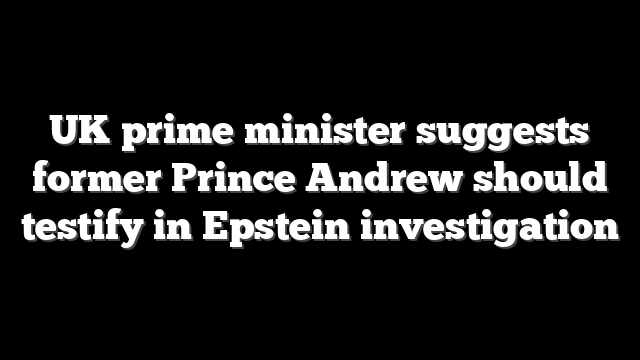 UK prime minister suggests former Prince Andrew should testify in Epstein investigation