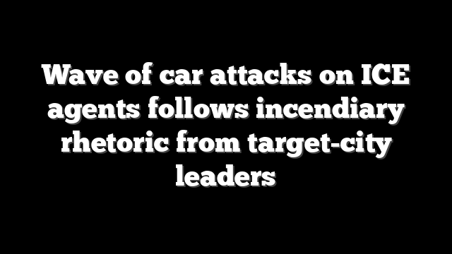 Wave of car attacks on ICE agents follows incendiary rhetoric from target-city leaders