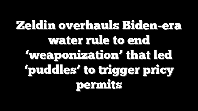 Zeldin overhauls Biden-era water rule to end ‘weaponization’ that led ‘puddles’ to trigger pricy permits