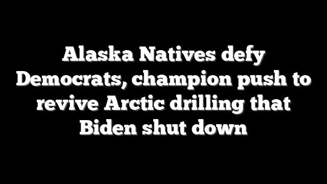 Alaska Natives defy Democrats, champion push to revive Arctic drilling that Biden shut down