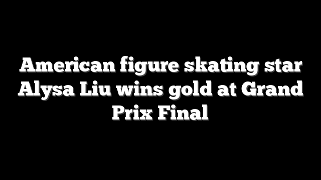 American figure skating star Alysa Liu wins gold at Grand Prix Final